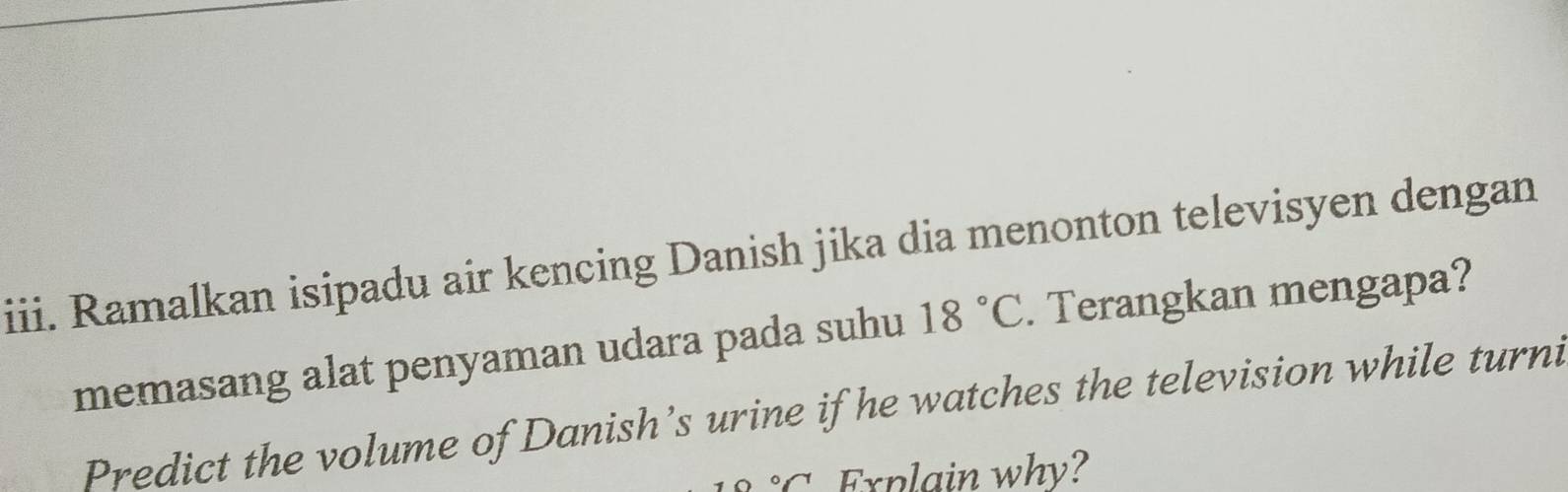 Ramalkan isipadu air kencing Danish jika dia menonton televisyen dengan 
memasang alat penyaman udara pada suhu 18°C. Terangkan mengapa? 
Predict the volume of Danish’s urine if he watches the television while turni°C Explain why?