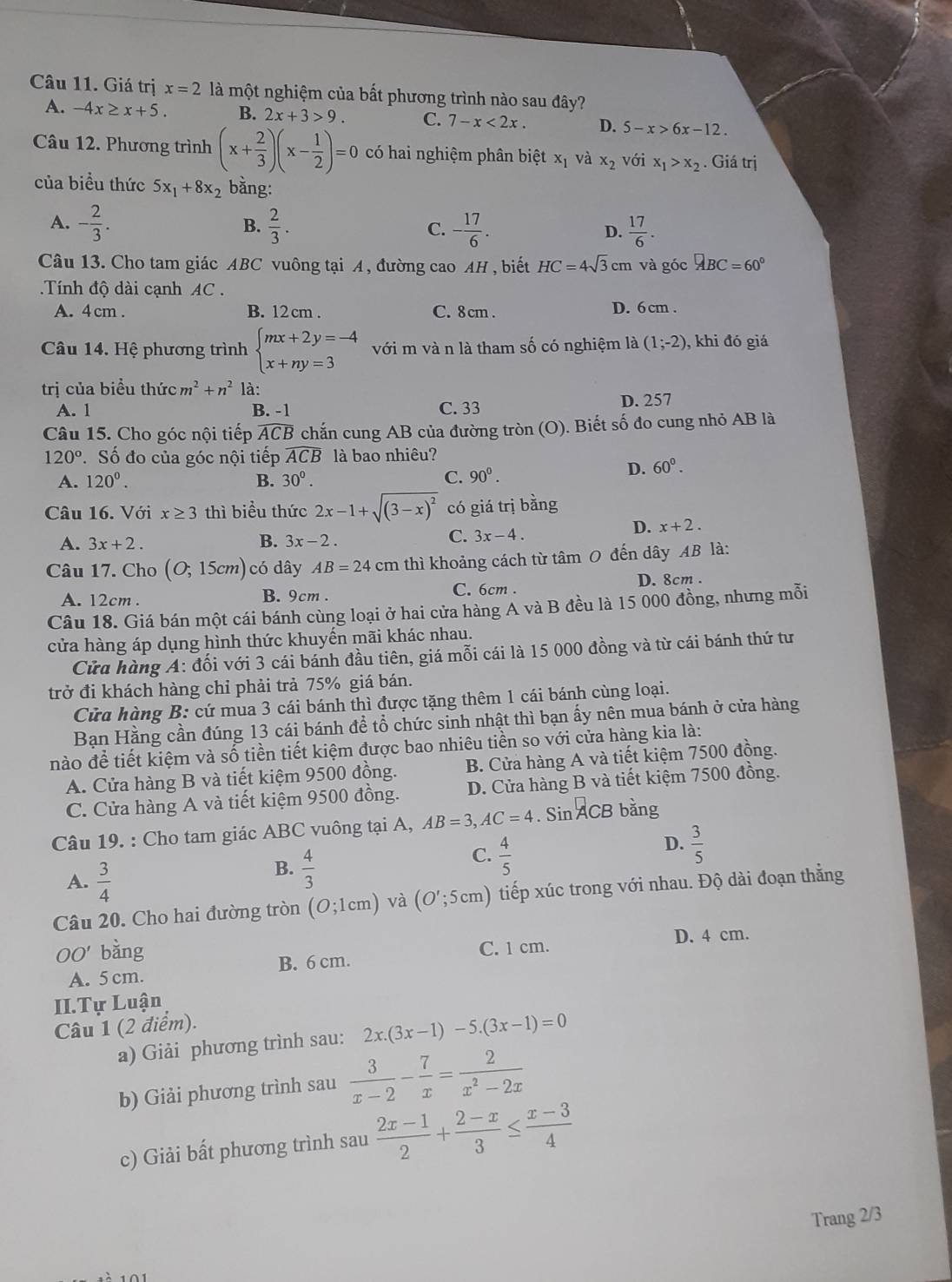 Giá trị x=2 là một nghiệm của bất phương trình nào sau đây?
A. -4x≥ x+5. B. 2x+3>9. C. 7-x<2x. D. 5-x>6x-12.
Câu 12. Phương trình (x+ 2/3 )(x- 1/2 )=0 có hai nghiệm phân biệt x_1 và x_2 với x_1>x_2. Giá trị
của biều thức 5x_1+8x_2 bằng:
A. - 2/3 . B.  2/3 . C. - 17/6 .  17/6 .
D.
Câu 13. Cho tam giác ABC vuông tại A, đường cao AH, biết HC=4sqrt(3)cm và góc □ BC=60°
Tính độ dài cạnh AC .
A. 4 cm . B. 12 cm . C. 8 cm . D. 6 cm .
Câu 14. Hệ phương trình beginarrayl mx+2y=-4 x+ny=3endarray. với m và n là tham số có nghiệm là (1;-2) , khi đó giá
trị của biều thức m^2+n^2 là:
A. 1 B. -1 C. 33 D. 257
Câu 15. Cho góc nội tiếp . widehat ACB chắn cung AB của đường tròn (O). Biết số đo cung nhỏ AB là
120° Số đo của góc nội tiếp widehat ACB là bao nhiêu?
A. 120^0. B. 30°. C. 90^0.
D. 60°.
Câu 16. Với x≥ 3 thì biểu thức 2x-1+sqrt((3-x)^2) có giá trị bằng
A. 3x+2. B. 3x-2.
C. 3x-4.
D. x+2.
Câu 17. Cho (O;15cm) có dây AB=24cm thì khoảng cách từ tâm O đến dây AB là:
A. 12cm . B. 9cm . C. 6cm . D. 8cm .
Câu 18. Giá bán một cái bánh cùng loại ở hai cửa hàng A và B đều là 15 000 đồng, nhưng mỗi
cửa hàng áp dụng hình thức khuyến mãi khác nhau.
Cửa hàng A: đối với 3 cái bánh đầu tiên, giá mỗi cái là 15 000 đồng và từ cái bánh thứ tư
trở đi khách hàng chỉ phải trả 75% giá bán.
Cửa hàng B: cứ mua 3 cái bánh thì được tặng thêm 1 cái bánh cùng loại.
Bạn Hằng cần đúng 13 cái bánh để tổ chức sinh nhật thì bạn ấy nên mua bánh ở cửa hàng
nào để tiết kiệm và số tiền tiết kiệm được bao nhiêu tiền so với cửa hàng kia là:
A. Cửa hàng B và tiết kiệm 9500 đồng. B. Cửa hàng A và tiết kiệm 7500 đồng.
C. Cửa hàng A và tiết kiệm 9500 đồng. D. Cửa hàng B và tiết kiệm 7500 đồng.
Câu 19. : Cho tam giác ABC vuông tại A, AB=3,AC=4. Sin ACB bằng
C.  4/5 
D.  3/5 
A.  3/4 
B.  4/3 
Câu 20. Cho hai đường tròn (O;1cm) và (O';5cm) tiếp xúc trong với nhau. Độ dài đoạn thẳng
00' bằng D. 4 cm.
C. 1 cm.
A. 5 cm. B. 6 cm.
II.Tự Luận
Câu 1 (2 điểm).
a) Giải phương trình sau: 2x.(3x-1)-5.(3x-1)=0
b) Giải phương trình sau  3/x-2 - 7/x = 2/x^2-2x 
c) Giải bất phương trình sau  (2x-1)/2 + (2-x)/3 ≤  (x-3)/4 
Trang 2/3