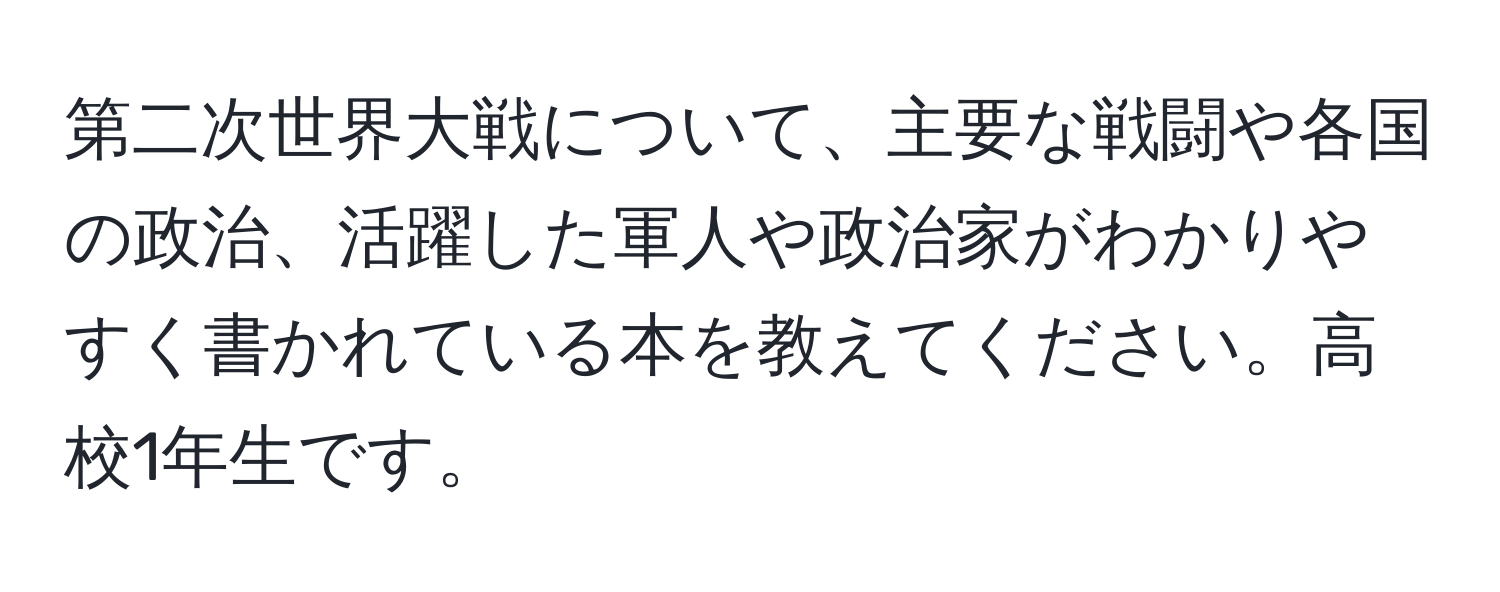 第二次世界大戦について、主要な戦闘や各国の政治、活躍した軍人や政治家がわかりやすく書かれている本を教えてください。高校1年生です。