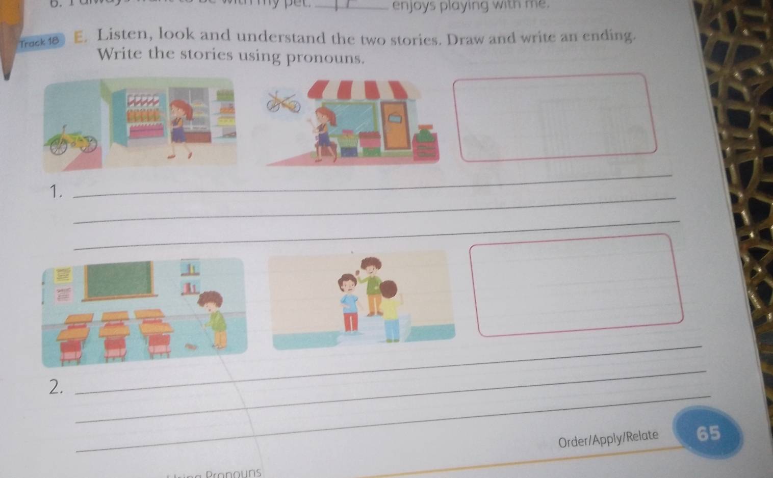 enjoys playing with me. 
Track 18 E. Listen, look and understand the two stories. Draw and write an ending. 
Write the stories using pronouns. 
1. 
_ 
_ 
_ 
_ 
_ 
_ 
2. 
Order/Apply/Relate 65 
Pronouns