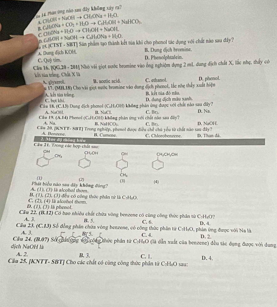 Su 14. Phân ứng nào sau đây không xảy ra?
A. C_6H_6ONa+CO_2+H_2Oto C_6H_5OH+NaHCO_3. ab° H+NaOHto CH_3ONa+H_2O.
B. CH_2ONa+H_2Oto CH_3OH+NaOH.
C C_6H_5OH+NaOHto C_6H_5ONa+H_2O.
D.
u 15 [CTST - SBT] Sán phẩm tạo thành kết tủa khi cho phenol tác dụng với chất nào sau đây?
A. Dung dịch KOH. B. Dung dịch bromine.
C. Quỷ tím. D. Phenolphtalein.
Câu 16. [QG.20 - 201] Nhó vài giọt nước bromine vào ống nghiệm dựng 2 mL dung dịch chất X, lắc nhẹ, thấy có
kết tủa trắng. Chất X là
A. glyxerol. B. acetic acid. C. ethanol. D. phenol.
u 17. (MH.18) Cho vài giọt nước bromine vào dung dịch phenol, lắc nhẹ thấy xuất hiện
A. kết tùa trắng, B. kết tủa đỏ nâu.
C. bọt khí. D. dung dịch màu xanh.
Câu 18. (C.13) Dung dịch phenol (C₆H₅OH) không phán ứng được với chất nào sau dây?
A. NaOH. B. NaCl. C. Br₂. D. Na.
Câu 19. (A.14) Phenol (C_6H_5OH) không phản ứng với chất nào sau đây?
A. Na. B. Na HCO_3. C. Br₂. D. NaOH.
Câu 20. [KNTT- SBT] Trong nghiệp, phenol được điều chế chủ yếu từ chất nào sau dây?
A. Benzene. B. Cumene C. Chlorobenzene. D. Than đá.
2. Mức độ thông hiệu
Câu 21. Trong các hợp chất sau:
CH_2OH OH CH_2CH_2OH
CH_3
(1) (2) (3) (4)
Phát biểu nào sau dây không đúng?
A. (1), (3) là alcohol thơm.
B. (1), (2), (3) đều có công thức phân tử là C_7H_8O.
C. (2), (4) là alcohol thơm.
D. (1), (3) là phenol.
Câu 22. (B.12) Có bao nhiêu chất chứa vòng benzene có cùng công thức phân tử C_7H_8O ?
A. 3. B. 5. C. 6. D. 4.
Câu 23. (C.13) Số đồng phân chứa vòng benzene, có công thức phân tử C_7H_8O , phản ứng được với Na là
Br5.
A. 3. C. 4. D. 2.
Câu 24. (B.07) ) Số chất ứng với công thức phân tử C_7H_8O (là dẫn xuất của benzene) đều tác dụng được với dung
dịch NaOH là
A. 2. B. 3. C. 1. D. 4.
Câu 25. [KNTT- SBT] Cho các chất có cùng công thức phân tử C_7H_8O sau: