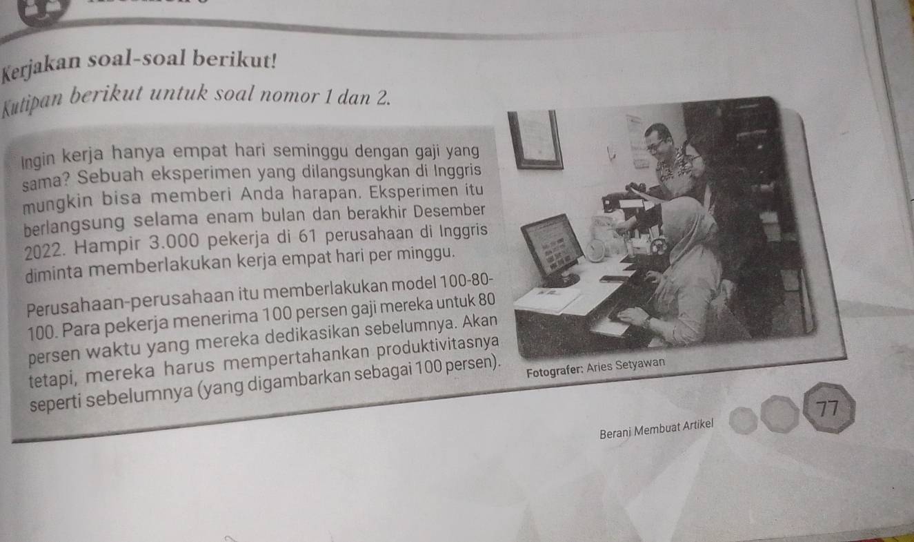 Kerjakan soal-soal berikut! 
Kutipan berikut untuk soal nomor 1 dan 2. 
Ingin kerja hanya empat hari seminggu dengan gaji yang 
sama? Sebuah eksperimen yang dilangsungkan di İnggris 
mungkin bisa memberi Anda harapan. Eksperimen itu 
berlangsung selama enam bulan dan berakhir Desember 
2022. Hampir 3.000 pekerja di 61 perusahaan di Inggris 
diminta memberlakukan kerja empat hari per minggu. 
Perusahaan-perusahaan itu memberlakukan model 100 - 80 -
100. Para pekerja menerima 100 persen gaji mereka untuk 8
persen waktu yang mereka dedikasikan sebelumnya. Aka 
tetapi, mereka harus mempertahankan produktivitasny 
seperti sebelumnya (yang digambarkan sebagai 100 per sen 77
Berani Membuat Artikel