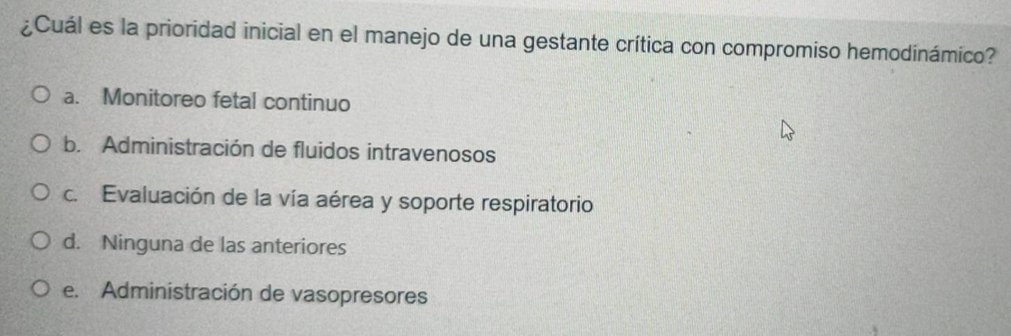 ¿Cuál es la prioridad inicial en el manejo de una gestante crítica con compromiso hemodinámico?
a. Monitoreo fetal continuo
b. Administración de fluidos intravenosos
c. Evaluación de la vía aérea y soporte respiratorio
d. Ninguna de las anteriores
e. Administración de vasopresores