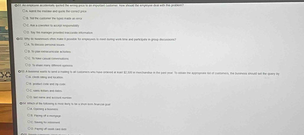An employee accidentally quoted the wrong price to an important customer. How should the employee deal with this problem?
○ A Admit the mistake and quote the correct price
B. Tell the customer the typist made an error
C. Ask a coworker to accept responsibility
D. Say the manager provided inaccurate information
. Why do businesses often make it possible for employees to meet durng work time and participate in group discussions?
A. To discuss personal issues
B. To plan extracoricular activities
C. To have casual conversations
D. To share many different opinions
53. A business warts to send a mailling to all customers who have ordered at least $2,500 in merchandise in the past year. To obtain the appropriate list of customers, the business should set the query by
○A. credit rating and location
B. product code and zip code
C. sajes dollars and dates.
D. tast name and account number
Which of the following is most likely to be a short-term financial goal
A. Opening a business
B. Paying off a mortgage
C. Saving for reisement
OD. Paying off credit card debl