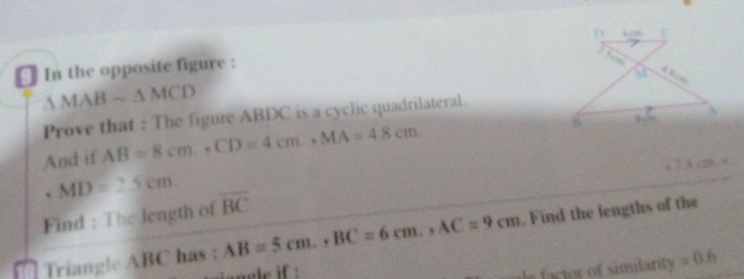 € In the opposite figure :
△ MABsim △ MCD
Prove that : The figure ABDC is a cyclic quadrilateral. 
And if AB=8cm., CD=4cm., MA=4.8cm. 
a ] 4 co
MD=2.5cm. 
Find : The length of overline BC
Triangle ABC has : AB=5cm., BC=6cm., AC=9cm. Find the lengths of the 
anole if : 
factor of similarity =0.6