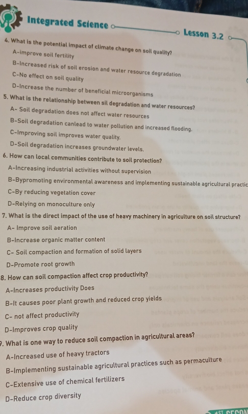 Integrated Science Lesson 3.2
4. What is the potential impact of climate change on soil quality?
A-improve soil fertility
B-Increased risk of soil erosion and water resource degradation
C-No effect on soil quality
D-Increase the number of beneficial microorganisms
5. What is the relationship between sil degradation and water resources?
A- Soil degradation does not affect water resources
B-Soil degradation canlead to water pollution and increased flooding.
C-Improving soil improves water quality.
D-Soil degradation increases groundwater levels.
6. How can local communities contribute to soil protection?
A-Increasing industrial activities without supervision
B-Bypromoting environmental awareness and implementing sustainable agricultural practic
C-By reducing vegetation cover
D-Relying on monoculture only
7. What is the direct impact of the use of heavy machinery in agriculture on soil structure?
A- Improve soil aeration
B-Increase organic matter content
C- Soil compaction and formation of solid layers
D-Promote root growth
8. How can soil compaction affect crop productivity?
A-Increases productivity Does
B-It causes poor plant growth and reduced crop yields
C- not affect productivity
D-Improves crop quality
. What is one way to reduce soil compaction in agricultural areas?
A-Increased use of heavy tractors
B-Implementing sustainable agricultural practices such as permaculture
C-Extensive use of chemical fertilizers
D-Reduce crop diversity