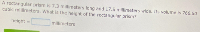 A rectangular prism is 7.3 millimeters long and 17.5 millimeters wide. Its volume is 766.50
cubic millimeters. What is the height of the rectangular prism?
height=□ millimeters