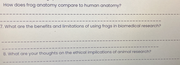 How does frog anatomy compare to human anatomy? 
_ 
_ 
7. What are the benefits and limitations of using frogs in biomedical research? 
_ 
_ 
8. What are your thoughts on the ethical implications of animal research? 
_