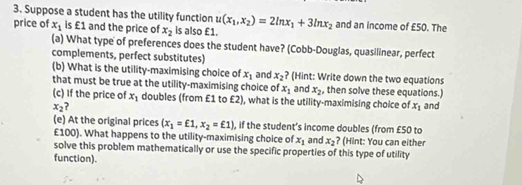 Suppose a student has the utility function u(x_1,x_2)=2ln x_1+3ln x_2 and an income of £50. The 
price of x_1 is £1 and the price of x_2 is also £1. 
(a) What type of preferences does the student have? (Cobb-Douglas, quasilinear, perfect 
complements, perfect substitutes) 
(b) What is the utility-maximising choice of x_1 and x_2 ? (Hint: Write down the two equations 
that must be true at the utility-maximising choice of x_1 and x_2 , then solve these equations.) 
(c) If the price of x_1 doubles (from £1 to £2), what is the utility-maximising choice of x_1
x_2 ? and 
(e) At the original prices (x_1=£1,x_2=£1) , if the student’s income doubles (from £50 to
£100). What happens to the utility-maximising choice of x_1 and x_2 ? (Hint: You can either 
solve this problem mathematically or use the specific properties of this type of utility 
function).