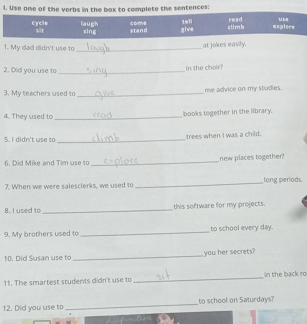 Use one of the verbs in the box to complete the sentences: 
1. My dad didn't use to _at jokes easily. 
2. Did you use to_ 
in the choir? 
3. My teachers used to _me advice on my studies. 
4. They used to _books together in the library. 
5. I didn't use to_ 
trees when I was a child. 
_ 
new places together? 
6. Did Mike and Tim use to 
_long periods. 
7. When we were salesclerks, we used to 
8. I used to _this software for my projects. 
9. My brothers used to _to school every day. 
10. Did Susan use to _you her secrets? 
11. The smartest students didn't use to _in the back ro 
_ 
to school on Saturdays? 
12. Did you use to