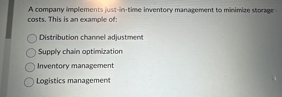 A company implements just-in-time inventory management to minimize storage 
costs. This is an example of:
Distribution channel adjustment
Supply chain optimization
Inventory management
Logistics management