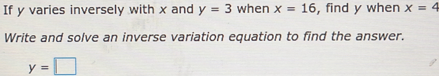 If y varies inversely with x and y=3 when x=16 , find y when x=4
Write and solve an inverse variation equation to find the answer.
y=□