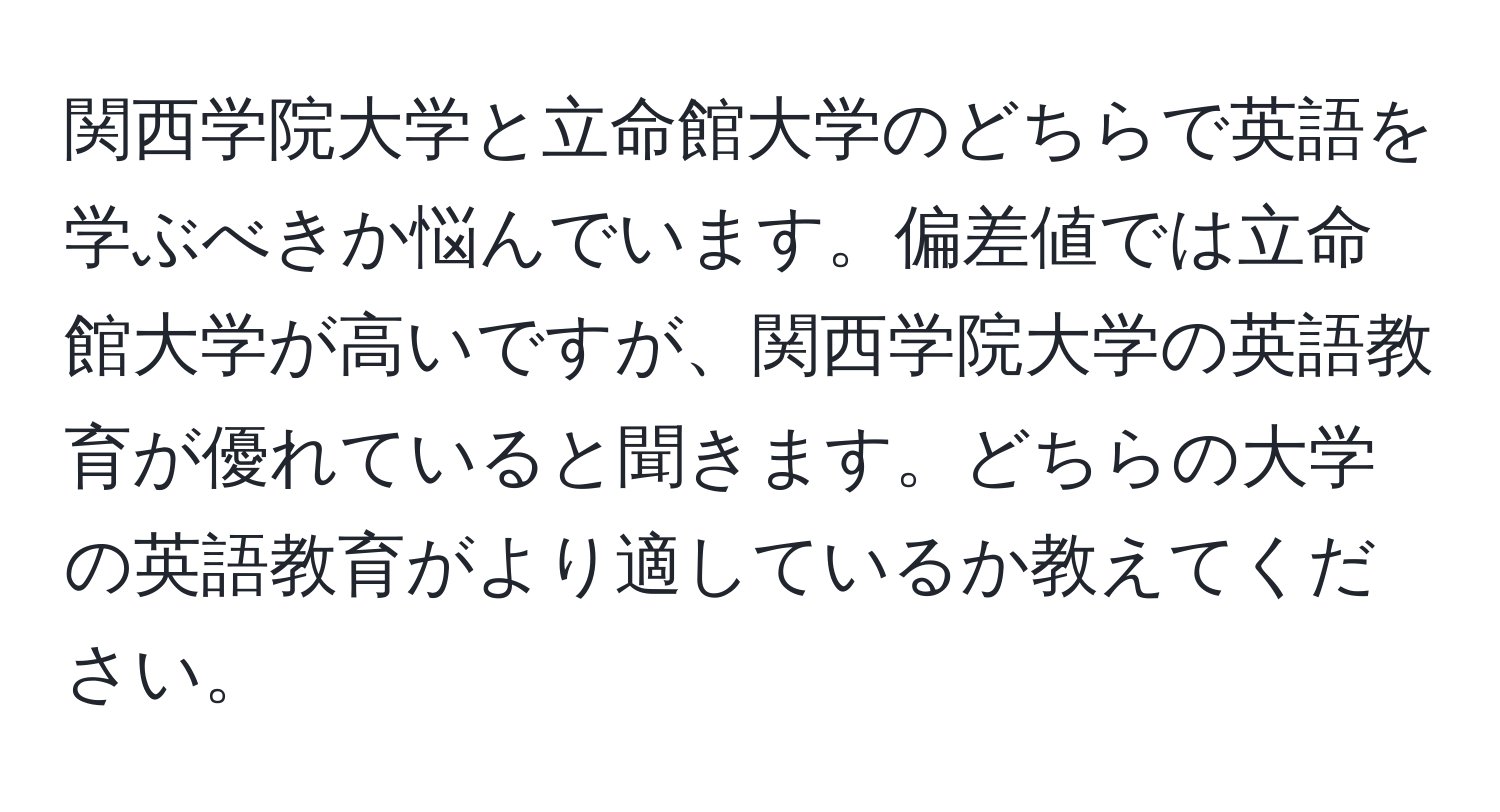 関西学院大学と立命館大学のどちらで英語を学ぶべきか悩んでいます。偏差値では立命館大学が高いですが、関西学院大学の英語教育が優れていると聞きます。どちらの大学の英語教育がより適しているか教えてください。