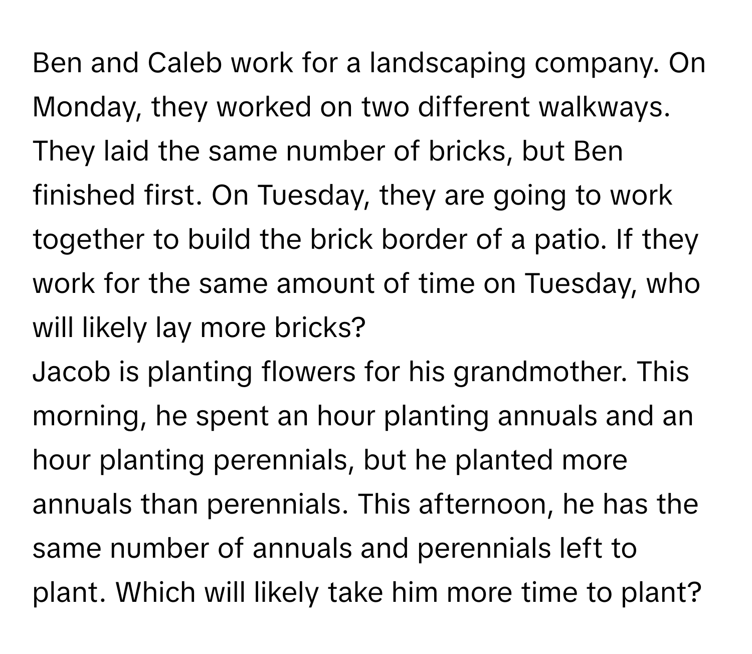 Ben and Caleb work for a landscaping company. On Monday, they worked on two different walkways. They laid the same number of bricks, but Ben finished first. On Tuesday, they are going to work together to build the brick border of a patio. If they work for the same amount of time on Tuesday, who will likely lay more bricks?

Jacob is planting flowers for his grandmother. This morning, he spent an hour planting annuals and an hour planting perennials, but he planted more annuals than perennials. This afternoon, he has the same number of annuals and perennials left to plant. Which will likely take him more time to plant?