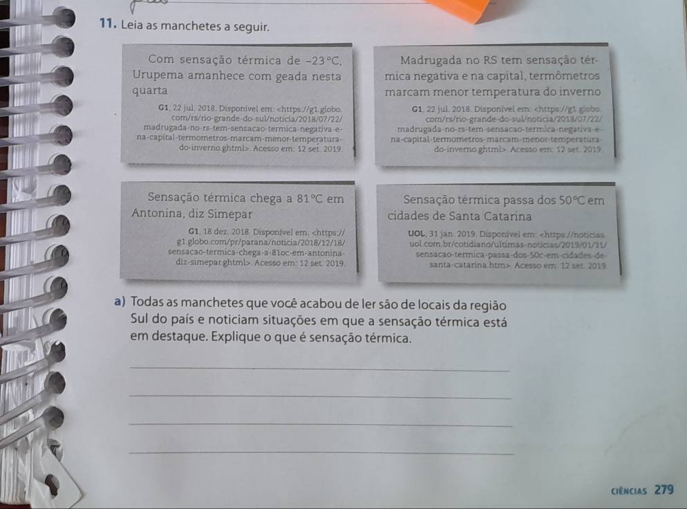 Leia as manchetes a seguir.
Com sensação térmica de -23°C, Madrugada no RS tem sensação tér
Urupema amanhece com geada nesta mica negativa e na capital, termômetros
quarta marcam menor temperatura do inverno
G1, 22 jul. 2018. Disponível em: . Acesso em: 12 set. 2019. do-inverno.ghtml>. Acesso em. 12 set 2019
Sensação térmica chega a 81°C em Sensação termica passa dos 50°C em
Antonina, diz Simepar cidades de Santa Catarína
G1, 18 dez. 2018. Disponível em: . Acesso em: 12 set. 2019 santa-catarina htm> Acesso em 12 set. 2019
a) Todas as manchetes que você acabou de ler são de locais da região
Sul do país e noticiam situações em que a sensação térmica está
em destaque. Explique o que é sensação térmica.
_
_
_
_
Ciências 279