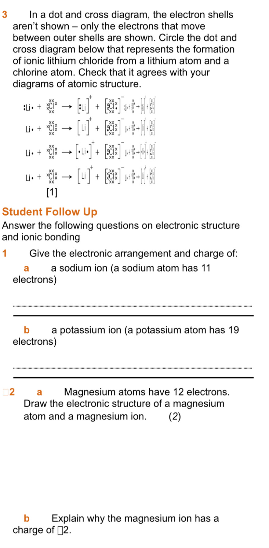 In a dot and cross diagram, the electron shells
aren't shown - only the electrons that move
between outer shells are shown. Circle the dot and
cross diagram below that represents the formation
of ionic lithium chloride from a lithium atom and a
chlorine atom. Check that it agrees with your
diagrams of atomic structure.
:Li· +beginarrayr xx xC]^x to [:Liend(bmatrix)^++beginbmatrix x_XX^x_C x*  x* ^-xend(bmatrix)^-beginbmatrix 1^1^0to beginbmatrix 1 1 0end(bmatrix)^2+beginbmatrix 1 1 1end(bmatrix)^0
[Li]^++[_*^XCl_x^(x]^-)[_i+[_u^((frac 8)n)]^[endbmatrix end(bmatrix)^(-6)n+1+beginbmatrix  8/n+1   1/n endbmatrix
Li· +beginarrayr xx xendarray beginarrayr xx x xxendarray _  [· Li· ]^++[_*^XCl_x^(X]^-)[_i+[_u 1end(bmatrix)^(beginbmatrix) 1&1&11 10endbmatrix +endbmatrix to beginbmatrix 1 11 11end(bmatrix)^4
Li.+beginarrayr xx xendarray beginarrayr x x xxendarray to [Li]^++[XCl_x^(x]^-)[[_v+frac beginarrayr 1]^(frac a)^(frac R)2+[]^ R/2 +[_beginbmatrix 1((u)^- θ endbmatrix ^-u
[1]
Student Follow Up
Answer the following questions on electronic structure
and ionic bonding
1 Give the electronic arrangement and charge of:
a a sodium ion (a sodium atom has 11
electrons)
_
_
b a potassium ion (a potassium atom has 19
electrons)
_
_
2 a Magnesium atoms have 12 electrons.
Draw the electronic structure of a magnesium
atom and a magnesium ion. (2)
b Explain why the magnesium ion has a
charge of □ 2.