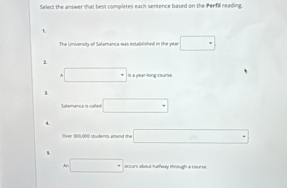 Select the answer that best completes each sentence based on the Perfil reading. 
1. 
The University of Salamanca was established in the year □. 
2.
∴ △ ADC)△ ABC
A is a year-long course. 
3. 
Salamanca is called □
4. 
Over 300,000 students attend the □
5. 
An □ occurs about halfway through a course.