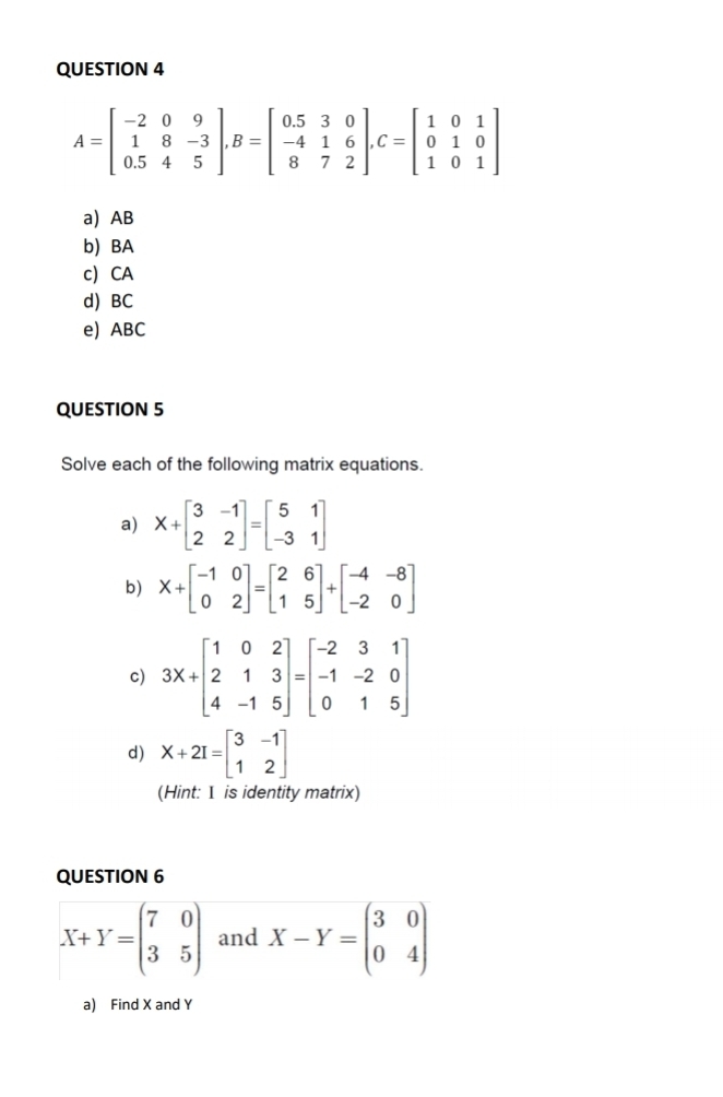 AB
b) BA
c) CA
d) BC
e) ABC
QUESTION 5
Solve each of the following matrix equations.
a) X+beginbmatrix 3&-1 2&2endbmatrix =beginbmatrix 5&1 -3&1endbmatrix
b) X+beginbmatrix -1&0 0&2endbmatrix =beginbmatrix 2&6 1&5endbmatrix +beginbmatrix -4&-8 -2&0endbmatrix
c) 3x+beginbmatrix 1&0&2 2&1&3 4&-1&5endbmatrix =beginbmatrix -2&3&1 -1&-2&0 0&1&5endbmatrix
d) X+2I=beginbmatrix 3&-1 1&2endbmatrix
(Hint: I is identity matrix)
QUESTION 6
X+Y=beginpmatrix 7&0 3&5endpmatrix and X-Y=beginpmatrix 3&0 0&4endpmatrix
a) Find X and Y