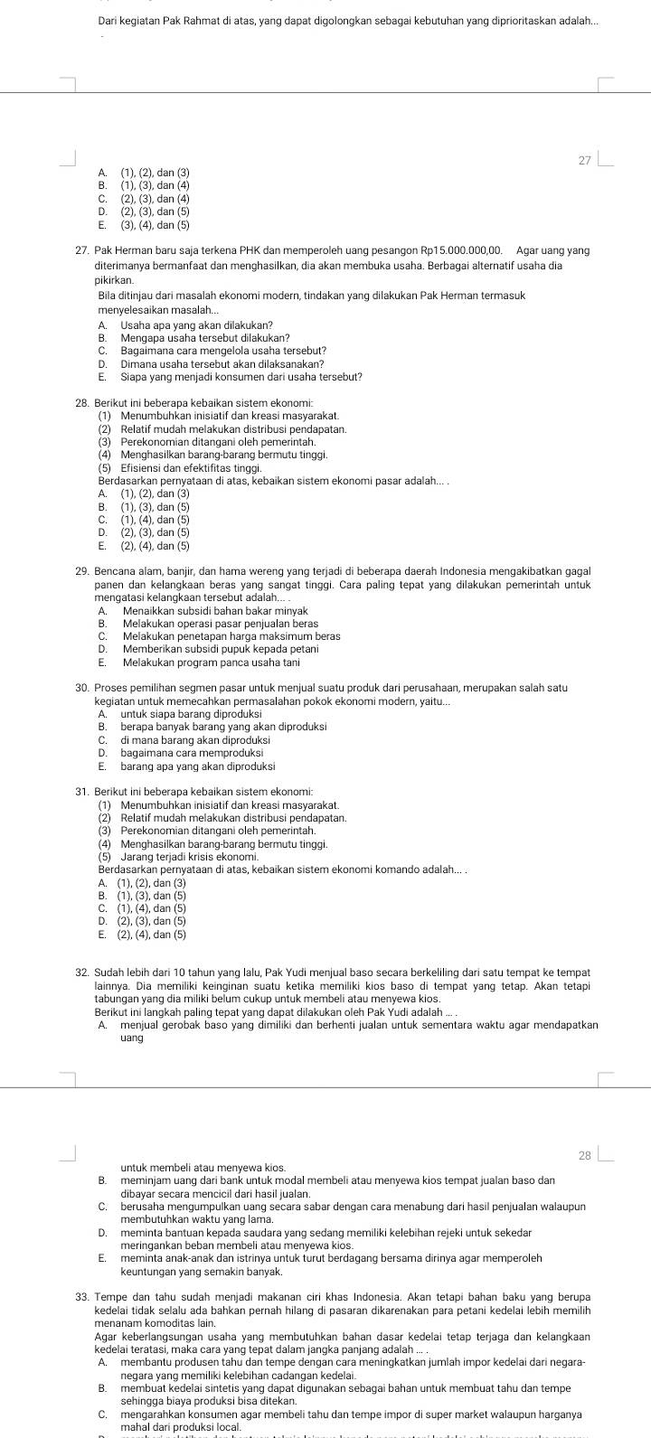 Dari kegiatan Pak Rahmat di atas, yang dapat digolongkan sebagai kebutuhan yang diprioritaskan adalah...
A. (1), (2), dan (3)
B. (1), (3), dan (4)
C. (2), (3), dan (4)
D. (2), (3), dan (5)
E. (3), (4), dan (5)
27. Pak Herman baru saja terkena PHK dan memperoleh uanq pesangon Rp15.000.000,00. Agar uang yang
diterimanya bermanfaat dan menghasilkan, dia akan membuka usaha. Berbagai alternatif usaha dia
pikirkan.
menyelesaikan masalah..
A. Usaha apa yang akan dilakukan?
B. Mengapa usaha tersebut dilakukan?
C. Bagaimana cara mengelola usaha tersebut?
D. Dimana usaha tersebut akan dilaksanakan?
E. Siapa yang menjadi konsumen dari usaha tersebut?
28. Berikut ini beberapa kebaikan sistem ekonomi:
(1) Menumbuhkan inisiatif dan kreasi masyarakat.
(2) Relatif mudah melakukan distribusi pendapatan
(3) Perekonomian ditangani oleh pemerintah.
(4) Menghasilkan barang-barang bermutu tinggi.
(5) Efisiensi dan efektifitas tinggi.
Berdasarkan pernyataan di atas, kebaikan sistem ekonomi pasar adalah... .
A. (1), (2), dan (3)
D. (2), (3), dan (5)
E. (2), (4), dan (5)
29. Bencana alam, banjir, dan hama wereng yang terjadi di beberapa daerah Indonesia mengakibatkan gagal
panen dan kelangkaan beras yang sangat tinggi. Cara paling tepat yang dilakukan pemerintah untuk
mengatasi kelangkaan tersebut adalah...
A. Menaikkan subsidi bahan bakar minyak
B. Melakukan operasi pasar penjualan beras
C. Melakukan penetapan harga maksimum beras
D. Memberikan subsidi pupuk kepada petani
E. Melakukan program panca usaha tan
30. Proses pemilihan segmen pasar untuk menjual suatu produk dari perusahaan, merupakan salah satu
kegiatan untuk memecahkan permasalahan pokok ekonomi modern, yaitu...
B. berapa banyak barang yang akan diproduksi
C. di mana barang akan diproduksi
D. bagaimana cara memproduksi
E. barang apa vang akan diproduksi
31. Berikut ini beberapa kebaikan sistem ekonomi:
(1) Menumbuhkan inisiatif dan kreasi masyarakat.
(2) Relatif mudah melakukan distribusi pendapatan
(3) Perekonomian ditangani oleh pemerintah
(4) Menghasilkan barang-barang bermutu tinggi.
(5) Jarang terjadi krisis ekonomi.
Berdasarkan pernyataan di atas, kebaikan sistem ekonomi komando adalah.
A. (1), (2), dan (3)
B. (1), (3), dan (5)
C. (1), (4), dan (5)
D. (2), (3), dan (5)
E. (2), (4), dan (5)
32. Sudah lebih dari 10 tahun yang lalu, Pak Yudi menjual baso secara berkeliling dari satu tempat ke tempat
lainnya. Dia memiliki keinginan suatu ketika memiliki kios baso di tempat yang tetap. Akan tetapi
Berikut ini langkah paling tepat yang dapat dilakukan oleh Pak Yudi adalah ... .
A. menjual gerobak baso yang dimiliki dan berhenti jualan untuk sementara waktu agar mendapatkan
uang
untuk membeli atau menyewa kios.
B. meminjam uanq dari bank untuk modal membeli atau menyewa kios tempat jualan baso dan
dibayar secara mencicil dari hasil jualan.
C. berusaha menqumpulkan uanq secara sabar dengan cara menabunq dari hasil penjualan walaupun
membutuhkan waktu yang lama
D. meminta bantuan kepada saudara yang sedang memiliki kelebihan rejeki untuk sekedar
merinɡankan beban membeli atau menvewa kios
E. meminta anak-anak dan istrinya untuk turut berdagang bersama dirinya agar memperoleh
keuntungan yang semakin banyak
kedelai tidak selalu ada bahkan pernah hilang di pasaran dikarenakan para petani kedelai lebih memilih
menanam komoditas lain.
Agar keberlangsungan usaha yang membütühkan bahan dasar kedelai tetap terjaga dan kelangkaan
kedelai teratasi, maka cara yang tepat dalam jangka panjang adalah ... .
B. membuat kedelai sintetis yang dapat digunakan sebagai bahan untuk membuat tahu dan tempe
sehingga biaya produksi bisa ditekan
C. mengarahkan konsumen agar membeli tahu dan tempe impor di super market walaupun harganya
mahal dari produksi local
