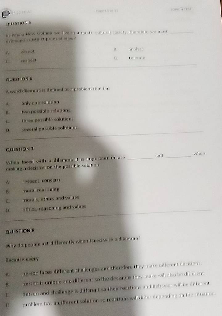 GR 12 PO A3 Pape 15 of 35 LOPIC A TESt
QUESTION S
In Papua New Guinea we live in a multi- cultural society, therefore we must_
everyone's distinct point of view?
A accept
B. analyze
C respect D. tolerate
QUESTION 6
A word dilemma is defined as a problem that has
A only one solution.
B. two possible solutions.
C three possible solutions
D several possible solutions
QUESTION 7
When faced with a dilemma it is important to us _and _when
making a decision on the possible solution
A respect, concern
8. moral reasoning
morals, ethics and values
D ethics, reasoning and values
QUESTION 8
Why do people act differently when faced with a dilemma?
Because every
A: ____ person faces different challenges and therefore they make different decisions.
B. ___ person is unique and different so the decisions they make will also be different.
C _ person and challenge is different so their reactions and behavior will be different.
D. problem has a different solution so reactions will differ depending on the situation.