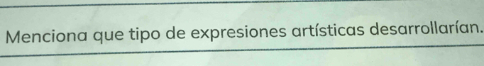 Menciona que tipo de expresiones artísticas desarrollarían.