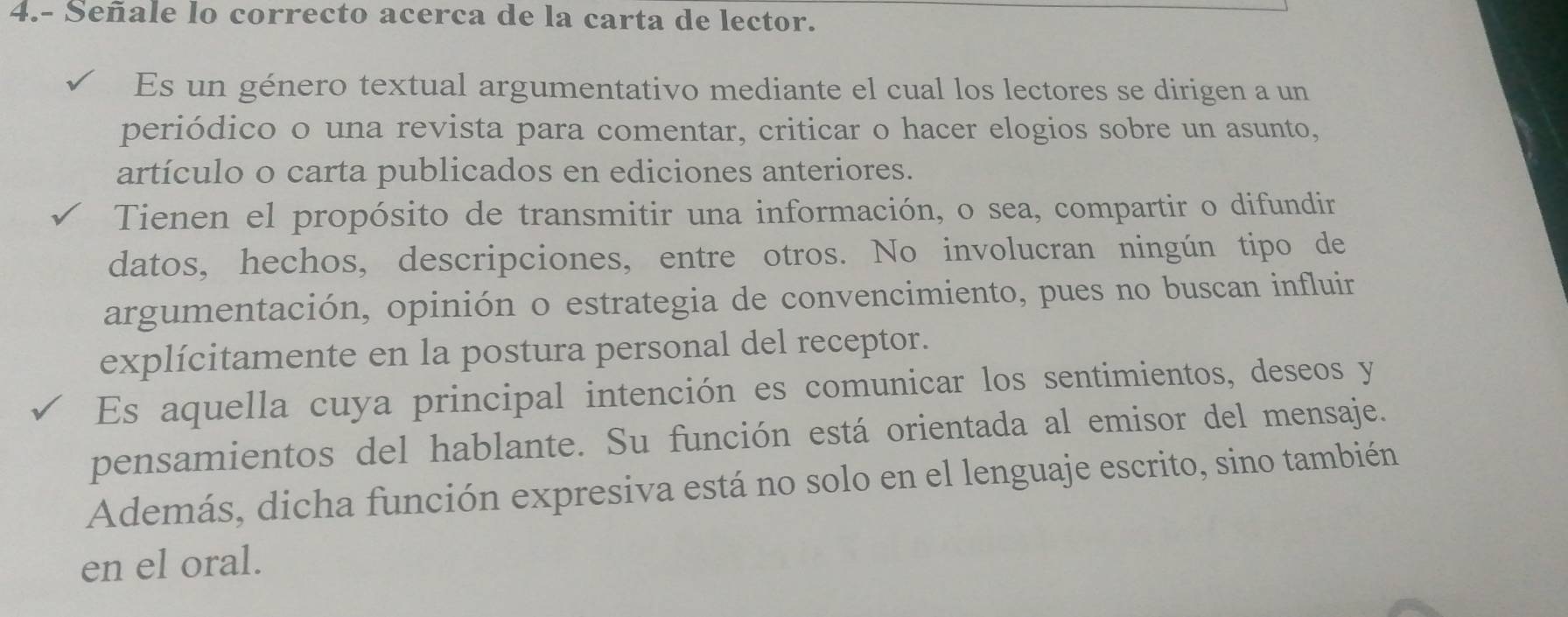 4.- Señale lo correcto acerca de la carta de lector. 
Es un género textual argumentativo mediante el cual los lectores se dirigen a un 
periódico o una revista para comentar, criticar o hacer elogios sobre un asunto, 
artículo o carta publicados en ediciones anteriores. 
Tienen el propósito de transmitir una información, o sea, compartir o difundir 
datos, hechos, descripciones, entre otros. No involucran ningún tipo de 
argumentación, opinión o estrategia de convencimiento, pues no buscan influir 
explícitamente en la postura personal del receptor. 
Es aquella cuya principal intención es comunicar los sentimientos, deseos y 
pensamientos del hablante. Su función está orientada al emisor del mensaje. 
Además, dicha función expresiva está no solo en el lenguaje escrito, sino también 
en el oral.