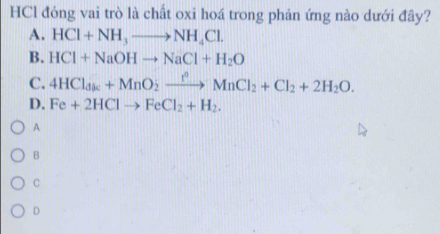 HCl đóng vai trò là chất oxi hoá trong phản ứng nào dưới đây?
A. HCl+NH_3to NH_4Cl. 
B. HCl+NaOHto NaCl+H_2O
C. 4HCl_dise+MnO_2xrightarrow f°MnCl_2+Cl_2+2H_2O.
D. Fe+2HClto FeCl_2+H_2. 
A
B
C
D