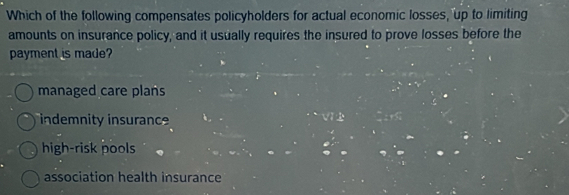 Which of the following compensates policyholders for actual economic losses, up to limiting
amounts on insurance policy, and it usually requires the insured to prove losses before the
payment is made?
managed care plans
indemnity insurance
high-risk pools
association health insurance