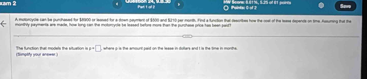 xam 2 Queston 24, 9.B.30 HW Score: 8.61%, 5.25 of 61 points 
Part 1 of 2 Points: 0 of 2 Save 
A motorcycle can be purchased for $8900 or leased for a down payment of $500 and $210 per month. Find a function that describes how the cost of the lease depends on time. Assuming that the 
monthly payments are made, how long can the motorcycle be leased before more than the purchase price has been paid? 
The function that models the situation is p=□ , where p is the amount paid on the lease in dollars and t is the time in months. 
(Simplify your answer.)