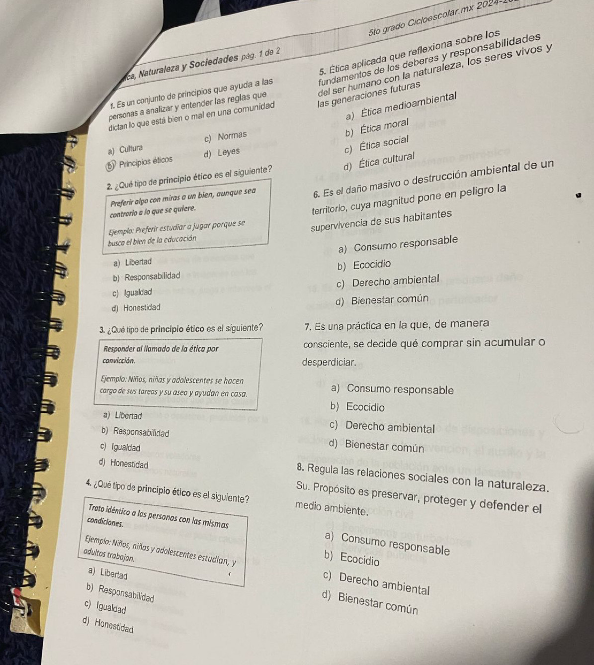 5to grado Cicloescolar.mx 2024-.
5. Ética aplicada que reflexiona sobre los
ca, Naturaleza y Sociedades pág. 1 de 2
del ser humano con la naturaleza, los seres vivos y
1. Es un conjunto de principios que ayuda a las fundamentos de los deberes y responsabilidades
a) Ética medioambiental
personas a analizar y entender las reglas que
dictan lo que está bien o mal en una comunidad las generaciones futuras
b) Ética moral
a) Cultura c) Normas
c) Ética social
b Principios éticos d) Leyes
d) Ética cultural
2. ¿Qué tipo de principio ético es el siguiente?
Preferir algo con miras a un bien, aunque sea
6. Es el daño masivo o destrucción ambiental de un
contrario a lo que se quiere.
territorio, cuya magnitud pone en peligro la
Ejemplo: Preferir estudiar a jugar porque se
supervivencia de sus habitantes
busca el bien de la educación
a) Consumo responsable
a) Libertad
b) Responsabilidad b)Ecocidio
c) Igualdad c) Derecho ambiental
d) Honestidad d) Bienestar común
3. ¿Qué tipo de principio ético es el siguiente? 7. Es una práctica en la que, de manera
Responder al llamado de la ética por consciente, se decide qué comprar sin acumular o
convicción. desperdiciar.
Ejemplo: Niños, niñas y adolescentes se hacen a) Consumo responsable
cargo de sus tareas y su aseo y ayudan en casa.
bEcocidio
a) Libertad c) Derecho ambiental
b) Responsabilidad d) Bienestar común
c) Igualdad
d) Honestidad
8. Regula las relaciones sociales con la naturaleza.
4. ¿Qué tipo de principio ético es el siguiente? medio ambiente.
Su. Propósito es preservar, proteger y defender el
Trato idéntico a las personas con las mismas a) Consumo responsable
condiciones. b) Ecocidio
Ejemplo: Niños, niñas y adolescentes estudian, y c) Derecho ambiental
a) Libertad
adultos trabajan. d) Bienestar común
b) Responsabilidad
c) Igualdad
d) Honestidad