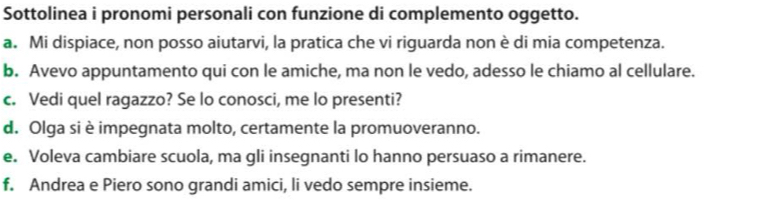 Sottolinea i pronomi personali con funzione di complemento oggetto.
a. Mi dispiace, non posso aiutarvi, la pratica che vi riguarda non è di mia competenza.
b. Avevo appuntamento qui con le amiche, ma non le vedo, adesso le chiamo al cellulare.
c. Vedi quel ragazzo? Se lo conosci, me lo presenti?
d. Olga si è impegnata molto, certamente la promuoveranno.
e. Voleva cambiare scuola, ma gli insegnanti lo hanno persuaso a rimanere.
f. Andrea e Piero sono grandi amici, li vedo sempre insieme.