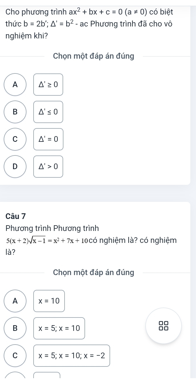 Cho phương trình ax^2+bx+c=0(a!= 0) có biệt
thức b=2b'; △ '=b^2-ac Phương trình đã cho vô
nghiệm khi?
Chọn một đáp án đúng
A △ '≥ 0
B △ '≤ 0
C △ '=0
D △ '>0
Câu 7
Phương trình Phương trình
5(x+2)sqrt(x-1)=x^2+7x+10 có nghiệm là? có nghiệm
là?
Chọn một đáp án đúng
A x=10
B x=5; x=10
C x=5; x=10; x=-2