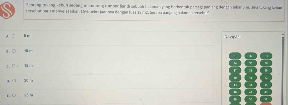 Seorang tukang kebun sedang memotong rumput liar di sebuah halaman yang berbentuk persegi panjang dengan lebar 8 m. Jika tukang kebun
S tersebut baru menyelesaikan 15% pekerjaannya dengan luas 18 m2, berapa panjang halaman tersebut?
A. 5 m Navigasi :
B. 10 m
31 32 33
c. ○ 15 m 34 35 36
37 38 39
40 41 42
D. 20 m
43 44 45
46 47 48
E. 25 m
49 50 51