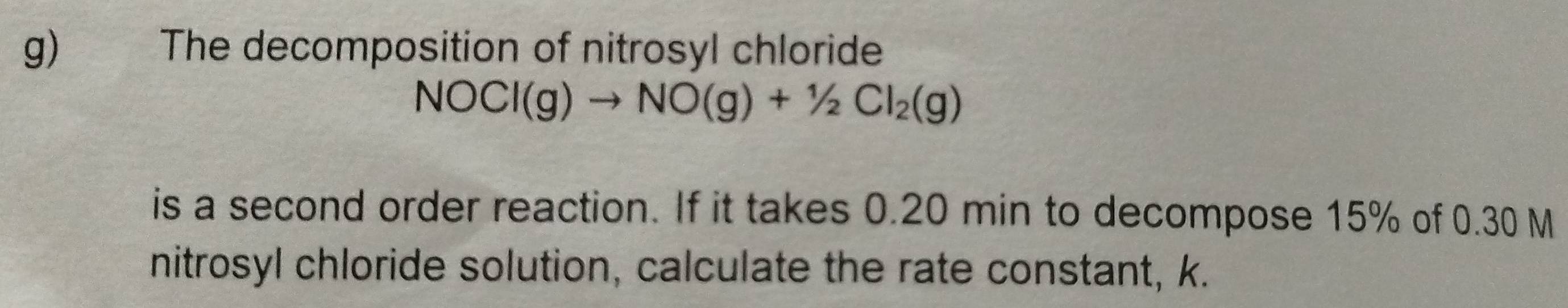 The decomposition of nitrosyl chloride
NOCl(g)to NO(g)+1/2Cl_2(g)
is a second order reaction. If it takes 0.20 min to decompose 15% of 0.30 M
nitrosyl chloride solution, calculate the rate constant, k.