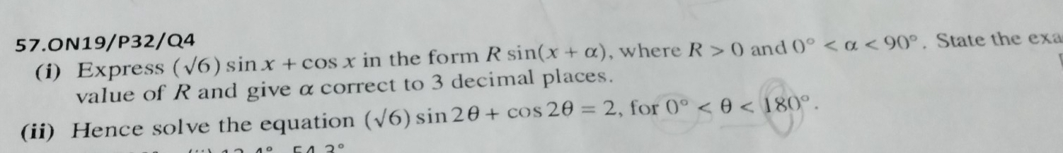 ON19/P32/Q4 and 0° <90°. State the exa 
(i) Express (sqrt(6))sin x+cos x in the form Rsin (x+alpha ) , where R>0
value of R and give α correct to 3 decimal places. 
(ii) Hence solve the equation (sqrt(6))sin 2θ +cos 2θ =2 , for 0° <180°.
2°