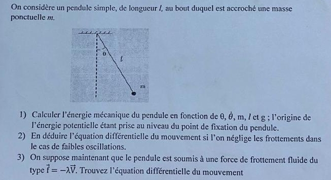 On considère un pendule simple, de longueur /, au bout duquel est accroché une masse 
ponctuelle m.
0
l
m
1) Calculer l'énergie mécanique du pendule en fonction de θ, Ô, m, / et g; l'origine de 
l'énergie potentielle étant prise au niveau du point de fixation du pendule. 
2) En déduire l'équation différentielle du mouvement si l'on néglige les frottements dans 
le cas de faibles oscillations. 
3) On suppose maintenant que le pendule est soumis à une force de frottement fluide du 
type vector f=-lambda vector V *. Trouvez l'équation différentielle du mouvement