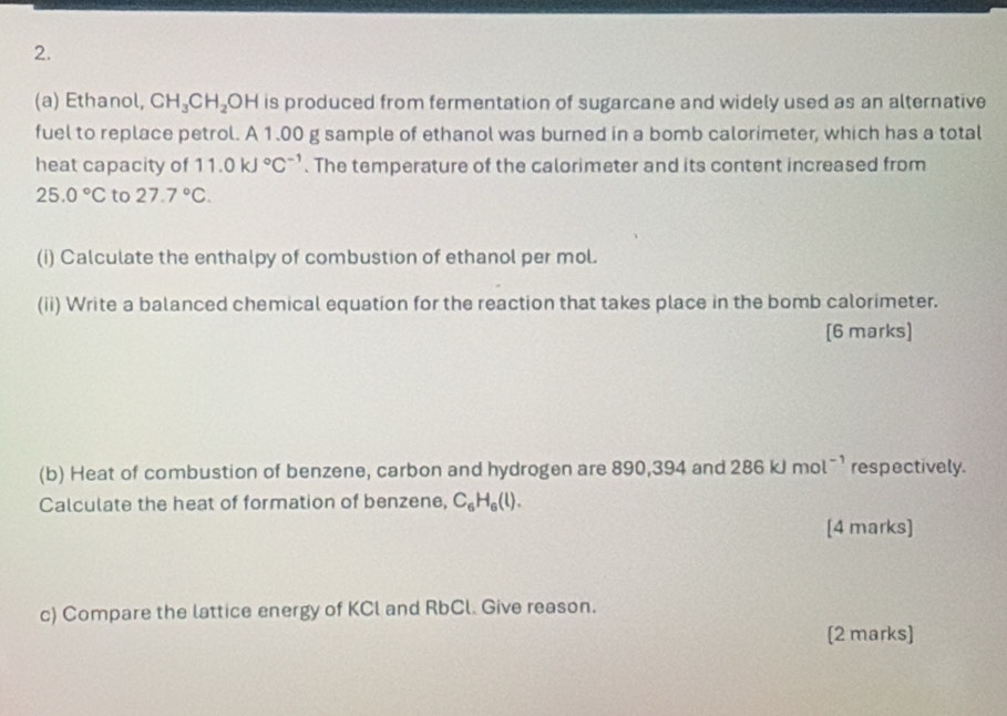 Ethanol, CH_3CH_2OH is produced from fermentation of sugarcane and widely used as an alternative 
fuel to replace petrol. A 1.00 g sample of ethanol was burned in a bomb calorimeter, which has a total 
heat capacity of 11.0kJ°C^(-1). The temperature of the calorimeter and its content increased from
25.0°C to 27.7°C. 
(i) Calculate the enthalpy of combustion of ethanol per mol. 
(ii) Write a balanced chemical equation for the reaction that takes place in the bomb calorimeter. 
[6 marks] 
(b) Heat of combustion of benzene, carbon and hydrogen are 890,394 and 286kJmol^(-1) respectively. 
Calculate the heat of formation of benzene, C_6H_6(l). 
[4 marks] 
c) Compare the lattice energy of KCl and RbCl. Give reason. 
[2 marks]