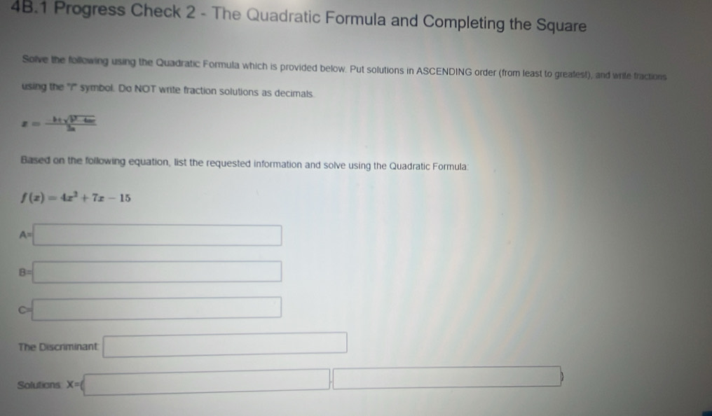 Progress Check 2 - The Quadratic Formula and Completing the Square 
Solve the following using the Quadratic Formula which is provided below. Put solutions in ASCENDING order (from least to greafest), and wrife fractions 
using the "i" symbol. Do NOT write fraction solutions as decimals
x= (-b± sqrt(b^2-4ac))/2a 
Based on the following equation, list the requested information and solve using the Quadratic Formula:
f(x)=4x^2+7x-15
A=□
B=□
c=□
The Discriminant □ 
Solutions x=□ □