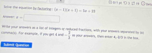 □ 0/1 pt つ 3 219 ① Det 
Solve the equation by factoring:: (x-1)(x+1)=5x+23
Answer: x=□
Write your answers as a list of integers or reduced fractions, with your answers separated by (a) 
comma(s). For example, if you get 4 and - 2/3  as your answers, then enter 4, -2/3 in the box. 
Submit Question