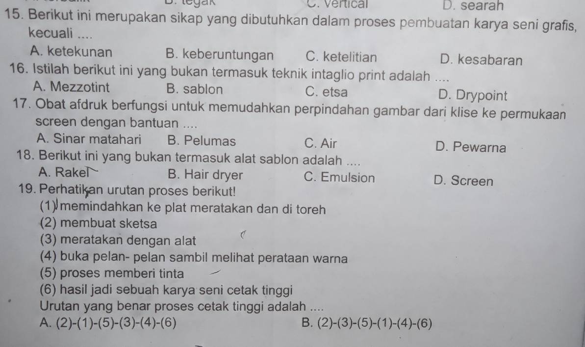 B. legak C. Vertical D. searah
15. Berikut ini merupakan sikap yang dibutuhkan dalam proses pembuatan karya seni grafis,
kecuali ....
A. ketekunan B. keberuntungan C. ketelitian D. kesabaran
16. Istilah berikut ini yang bukan termasuk teknik intaglio print adalah ....
A. Mezzotint B. sablon C. etsa D. Drypoint
17. Obat afdruk berfungsi untuk memudahkan perpindahan gambar dari klise ke permukaan
screen dengan bantuan ....
A. Sinar matahari B. Pelumas C. Air D. Pewarna
18. Berikut ini yang bukan termasuk alat sablon adalah ....
A. Rake B. Hair dryer C. Emulsion D. Screen
19. Perhatikan urutan proses berikut!
(1) memindahkan ke plat meratakan dan di toreh
(2) membuat sketsa
(3) meratakan dengan alat
(4) buka pelan- pelan sambil melihat perataan warna
(5) proses memberi tinta
(6) hasil jadi sebuah karya seni cetak tinggi
Urutan yang benar proses cetak tinggi adalah ....
A. (2)-(1)-(5)-(3)-(4)-(6) B. (2)-(3)-(5)-(1)-(4)-(6)