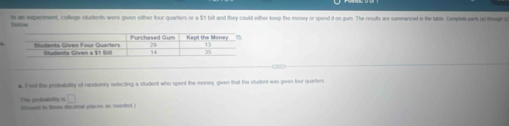 ta an experment, college students were given either four quarters or a $1 bill and they could either keep the money or spend it on gum. The results are summanzed in the table Complete parts (a) through (c 
below 
A 
a. Fed the probability of randomly selecting a student who spent the money, given that the student was given four quarters 
The probability is □ 
(Round in thre decmal places as needed.)