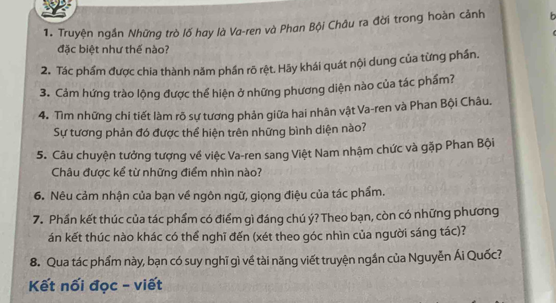 Truyện ngắn Những trò lố hay là Va-ren và Phan Bội Châu ra đời trong hoàn cảnh 
b 
đặc biệt như thế nào? 
2. Tác phẩm được chia thành năm phần rõ rệt. Hãy khái quát nội dung của từng phần. 
3. Cảm hứng trào lộng được thể hiện ở những phương diện nào của tác phẩm? 
4. Tìm những chi tiết làm rõ sự tương phản giữa hai nhân vật Va-ren và Phan Bội Châu. 
Sự tương phản đó được thể hiện trên những bình diện nào? 
5. Câu chuyện tưởng tượng về việc Va-ren sang Việt Nam nhậm chức và gặp Phan Bội 
Châu được kể từ những điểm nhìn nào? 
6. Nêu cảm nhận của bạn về ngôn ngữ, giọng điệu của tác phẩm. 
7. Phần kết thúc của tác phẩm có điểm gì đáng chú ý? Theo bạn, còn có những phương 
án kết thúc nào khác có thể nghĩ đến (xét theo góc nhìn của người sáng tác)? 
8. Qua tác phẩm này, bạn có suy nghĩ gì về tài năng viết truyện ngắn của Nguyễn Ái Quốc? 
Kết nối đọc - viết