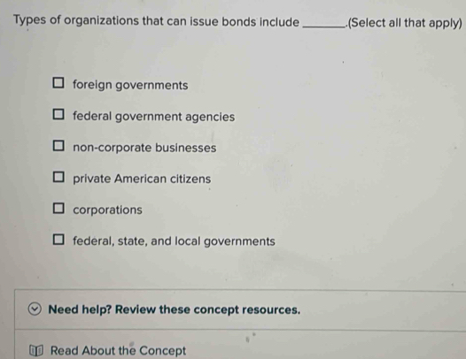 Types of organizations that can issue bonds include _.(Select all that apply)
foreign governments
federal government agencies
non-corporate businesses
private American citizens
corporations
federal, state, and local governments
Need help? Review these concept resources.
Read About the Concept