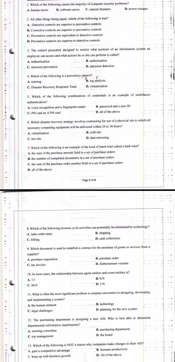 Which of the following causes the majority of computer security problems?
B. software errors C. natural disasters D. power outages
2. All other things being equal, which of the following is true?
A. Detective controls are superior to preventive controls
B. Corrective controls are superior to preventive controls
C. Preventive controls are equivalent to detective controls
D. Preventive controls are superior to detective controls
3. The control procedure designed to restrict what portions of an information system an
employee can access and what actions he or she can perform is called?
A. authentication B. authorization
C. intrusion prevention D, intrusion detection
4. Which of the following is a preventive control?
A. training B. log analysis
C. Disaster Recovery Response Team D. virtualization
5. Which of the following combinations of credentials is an example of multifactor
authentication?
A. voice recognition and a fingerprint reader B. password and a user ID
C. PIN and an ATM card D. all of the above
6. Which disaster recovery strategy involves contracting for use of a physical site to which all
necessary computing equipment will be delivered within 24 to 36 hours?
A. virtualization B. cold site
C. hot site D. data mirroring
7. Which of the following is an example of the kind of batch total called a hash total?
A. the sum of the purchase amount field in a set of purchase orders
B. the number of completed documents in a set of purchase orders
C. the sum of the purchase order number field in a set of purchase orders
D. all of the above
Page 2 of 4
8. Which of the following revenue cycle activities can potentially be eliminated by technology?
A. sales order entry B. shipping
C. billing D. cash collections
9. Which document is used to establish a contract for the purchase of goods or services from a
supplier?
A. purchase requisition B. purchase order
C. tax invoice D. disbursement voucher
10. In most cases, the relationship between agent entities and event entities is?
A. 1:1 B. 0:N
C. M:N D. 1:N
11. What is often the most significant problem a company encounters in designing, developing,
and implementing a system?
A. the human element B. technology
C. legal challenges D. planning for the new system
12. The purchasing department is designing a new AIS. Who is best able to determine
departmental information requirements?
A. steering committee B. purchasing department
C. top managemen D. the board
13. Which of the following is NOT a reason why companies make changes to their AIS?
A. gain a competitive advantage B. increase productivity
C. keep up with business growth D. All of the above