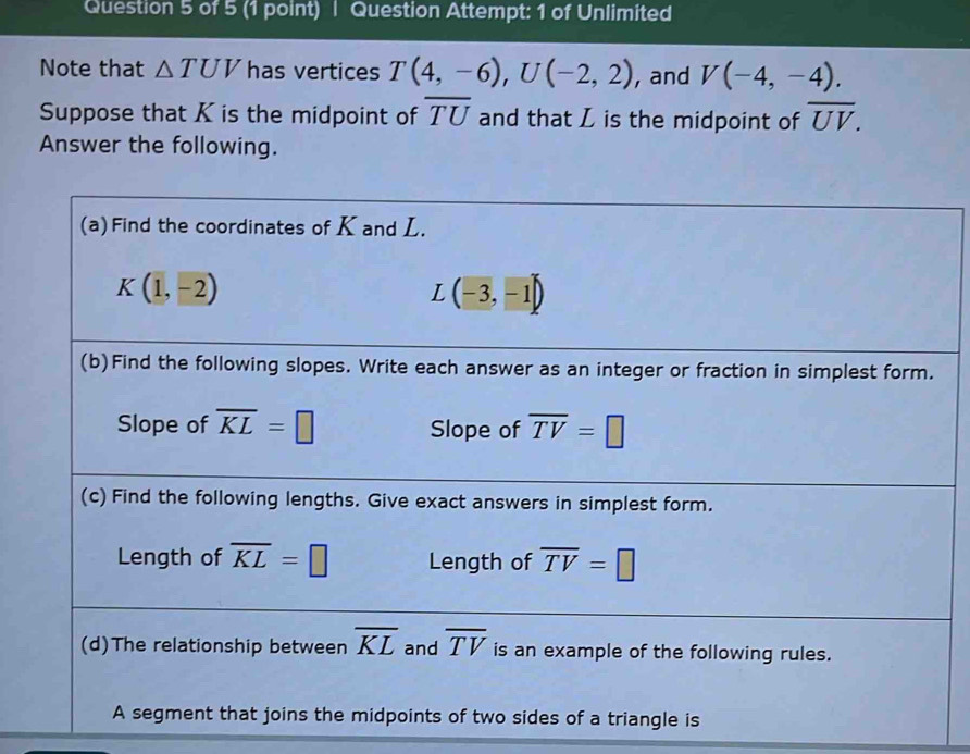 Question Attempt: 1 of Unlimited
Note that △ TUV has vertices T(4,-6),U(-2,2) , and V(-4,-4).
Suppose that K is the midpoint of overline TU and that L is the midpoint of overline UV.
Answer the following.