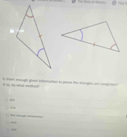 The Story of Oilaho Play 0
Is there enough given information to prove the triangles are congruent?
If so, by what method?
$SS
ASA
Not enough information.
AAS
SAS