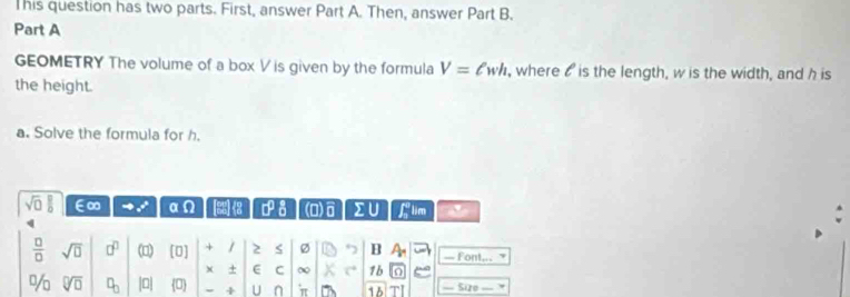 This question has two parts. First, answer Part A. Then, answer Part B. 
Part A 
GEOMETRY The volume of a box V is given by the formula V=ell wh , where o is the length, w is the width, and h is 
the height. 
a. Solve the formula for h.
sqrt(□ ) □ /□   ∈∞ a (^circ  2 0° (1) overline s sumlimits U f lim '
 □ /□   sqrt(□ ) □^(□) (□) [□ ] + / 2 < Ø B — Font, 
+ E C ∞ 1b 
%o  sqrt[□](□ ) □ _□  |0| overline CD + U n π 7 16