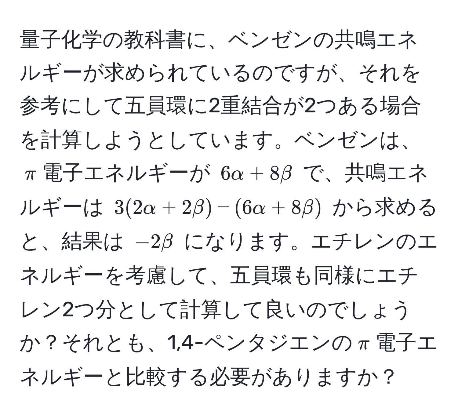 量子化学の教科書に、ベンゼンの共鳴エネルギーが求められているのですが、それを参考にして五員環に2重結合が2つある場合を計算しようとしています。ベンゼンは、$π$電子エネルギーが $6alpha + 8beta$ で、共鳴エネルギーは $3(2alpha + 2beta) - (6alpha + 8beta)$ から求めると、結果は $-2beta$ になります。エチレンのエネルギーを考慮して、五員環も同様にエチレン2つ分として計算して良いのでしょうか？それとも、1,4-ペンタジエンの$π$電子エネルギーと比較する必要がありますか？