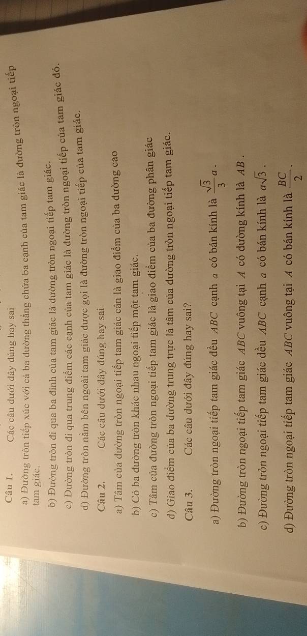Các câu dưới đây đúng hay sai
a) Đường tròn tiếp xúc với cả ba đường thẳng chứa ba cạnh của tam giác là đường tròn ngoại tiếp
tam giác.
b) Đường tròn đi qua ba đỉnh của tam giác là đường tròn ngoại tiếp tam giác.
c) Đường tròn đi qua trung điểm các cạnh của tam giác là đường tròn ngoại tiếp của tam giác đó
d) Đường tròn nằm bên ngoài tam giác được gọi là đường tròn ngoại tiếp của tam giác.
Câu 2. Các câu dưới đây đúng hay sai
a) Tâm của đường tròn ngoại tiếp tam giác cân là giao điểm của ba đường cao
b) Có ba đường tròn khác nhau ngoại tiếp một tam giác.
c) Tâm của đường tròn ngoại tiếp tam giác là giao điểm của ba đường phân giác
d) Giao điểm của ba đường trung trực là tâm của đường tròn ngoại tiếp tam giác.
Câu 3. Các câu dưới đây đúng hay sai?
a) Đường tròn ngoại tiếp tam giác đều ABC cạnh a có bán kính là  sqrt(3)/3 a.
b) Đường tròn ngoại tiếp tam giác ABC vuông tại A có đường kính là AB.
c) Đường tròn ngoại tiếp tam giác đều ABC cạnh a có bán kính là asqrt(3).
d) Đường tròn ngoại tiếp tam giác ABC vuông tại A có bán kính là  BC/2 ·
