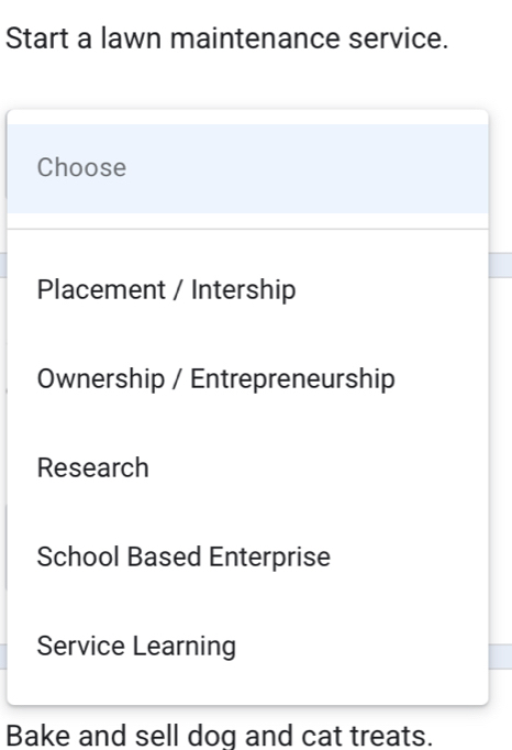 Start a lawn maintenance service.
Choose
Placement / Intership
Ownership / Entrepreneurship
Research
School Based Enterprise
Service Learning
Bake and sell dog and cat treats.